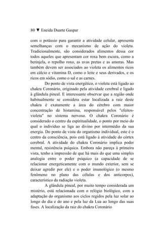 80 ▼ Eneida Duarte Gaspar

com o potássio para garantir a atividade celular, apresenta
semelhanças com o mecanismo de ação do violeta.
Tradicionalmente, são considerados alimentos dessa cor
todos aqueles que apresentam cor roxa bem escura, como a
berinjela, o repolho roxo, as uvas pretas e as amoras. Mas
também devem ser associados ao violeta os alimentos ricos
em cálcio e vitamina D, como o leite e seus derivados, e os
ricos em sódio, como o sal e as carnes.
         Do ponto de vista energético, o violeta está ligado ao
chakra Coronário, originado pela atividade cerebral e ligado
à glândula pineal. E interessante observar que a região onde
habitualmente se considera estar localizada a raiz deste
chakra é exatamente a área do cérebro com maior
concentração de histamina, responsável pelos "efeitos-
violeta" no sistema nervoso. O chakra Coronário é
considerado o centro da espiritualidade, o ponto por meio do
qual o indivíduo se liga ao divino por intermédio da sua
energia. Do ponto de vista do organismo individual, este é o
centro da consciência, pois está ligado à atividade do córtex
cerebral. A atividade do chakra Coronário implica poder
mental, resistência psíquica. Embora não pareça à primeira
vista, tenho a impressão de que há mais do que uma simples
analogia entre o poder psíquico (a capacidade de se
relacionar energeticamente com o mundo exterior, sem se
deixar agredir por ele) e o poder imunológico (o mesmo
fenômeno no plano das células e dos anticorpos),
característico da radiação violeta.
         A glândula pineal, por muito tempo considerada um
mistério, está relacionada com o relógio biológico, com a
adaptação do organismo aos ciclos regidos pela luz solar ao
longo do dia e do ano e pela luz da Lua ao longo das suas
fases. A localização da raiz do chakra Coronário
 