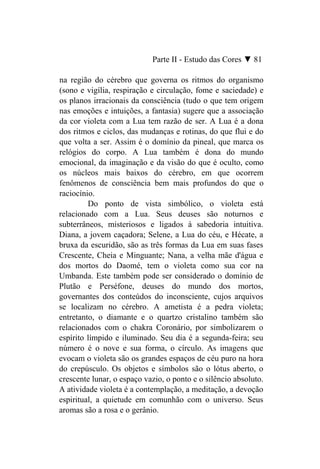 Parte II - Estudo das Cores ▼ 81

na região do cérebro que governa os ritmos do organismo
(sono e vigília, respiração e circulação, fome e saciedade) e
os planos irracionais da consciência (tudo o que tem origem
nas emoções e intuições, a fantasia) sugere que a associação
da cor violeta com a Lua tem razão de ser. A Lua é a dona
dos ritmos e ciclos, das mudanças e rotinas, do que flui e do
que volta a ser. Assim é o domínio da pineal, que marca os
relógios do corpo. A Lua também é dona do mundo
emocional, da imaginação e da visão do que é oculto, como
os núcleos mais baixos do cérebro, em que ocorrem
fenômenos de consciência bem mais profundos do que o
raciocínio.
         Do ponto de vista simbólico, o violeta está
relacionado com a Lua. Seus deuses são noturnos e
subterrâneos, misteriosos e ligados à sabedoria intuitiva.
Diana, a jovem caçadora; Selene, a Lua do céu, e Hécate, a
bruxa da escuridão, são as três formas da Lua em suas fases
Crescente, Cheia e Minguante; Nana, a velha mãe d'água e
dos mortos do Daomé, tem o violeta como sua cor na
Umbanda. Este também pode ser considerado o domínio de
Plutão e Perséfone, deuses do mundo dos mortos,
governantes dos conteúdos do inconsciente, cujos arquivos
se localizam no cérebro. A ametista é a pedra violeta;
entretanto, o diamante e o quartzo cristalino também são
relacionados com o chakra Coronário, por simbolizarem o
espírito límpido e iluminado. Seu dia é a segunda-feira; seu
número é o nove e sua forma, o círculo. As imagens que
evocam o violeta são os grandes espaços de céu puro na hora
do crepúsculo. Os objetos e símbolos são o lótus aberto, o
crescente lunar, o espaço vazio, o ponto e o silêncio absoluto.
A atividade violeta é a contemplação, a meditação, a devoção
espiritual, a quietude em comunhão com o universo. Seus
aromas são a rosa e o gerânio.
 