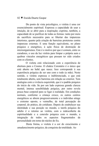 82 ▼ Eneida Duarte Gaspar

         Do ponto de vista psicológico, o violeta é uma cor
essencialmente espiritual. Expressa a capacidade de usar a
intuição, de se abrir para a inspiração; exprime, também, a
capacidade de se purificar de todas as formas: tanto por meio
do sacrifício necessário para se libertar das impurezas
interiores, quanto pela criação de barreiras protetoras contra
impurezas externas. E uma função equivalente, no plano
psíquico e energético, à ação física de destruição de
microorganismos. Este é o motivo por que é comum, entre os
curadores, o uso da luz violeta para limpar a própria aura e
quebrar vínculos energéticos que possam ter sido criados
com os clientes.
         O violeta está relacionado com a experiência de
abertura para o Cosmo. O chakra Coronário é o único que
está aberto no bebê que nasce. Isso corresponde à sua
experiência psíquica de ser uno com o todo (a mãe). Neste
sentido, o violeta expressa o indiferenciado, o que está
totalmente aberto, sem barreiras em relação ao exterior. Tem
analogias com a vivência esquizóide, que é o padrão psíquico
do início da vida. Se por um lado expressa grande clareza
mental, intensa sensibilidade psíquica, por outro revela
pouca base corporal para se ligar à realidade. Em condições
normais, conforme a criança cresce, os outros centros
energéticos se abrem progressivamente e o indivíduo atinge
o extremo oposto, o vermelho, de total percepção do
corporal, do prático, do cotidiano. Depois de estabelecer sua
identidade e sua posição no mundo, a tarefa psíquica do
adulto é o retorno ao violeta, com a redescoberta da
espiritualidade e a conexão psíquica com o mundo, a
integração de todos os aspectos fragmentados da
personalidade em torno do núcleo do Eu.
         Desta forma, o violeta é a cor do crescimento e
amadurecimento psíquico, da conquista da totalidade. Ao
 