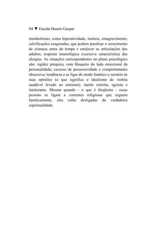 84 ▼ Eneida Duarte Gaspar

metabolismo, como hiperatividade, insônia, emagrecimento;
calcificações exageradas, que podem paralisar o crescimento
de crianças antes do tempo e enrijecer as articulações dos
adultos; resposta imunológica excessiva característica das
alergias. As situações correspondentes no plano psicológico
são: rigidez psíquica, com bloqueio do lado emocional da
personalidade; excesso de possessividade e comportamento
obsessivo; tendência a se ligar de modo fanático e sectário às
suas opiniões (o que significa o idealismo do violeta
saudável levado ao extremo); mente estreita, egoísta e
intolerante. Mesmo quando - o que é freqüente - essas
pessoas se ligam a correntes religiosas que seguem
fanaticamente, elas estão desligadas da verdadeira
espiritualidade.
 