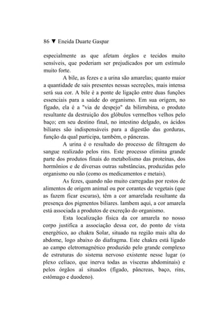 86 ▼ Eneida Duarte Gaspar

especialmente as que afetam órgãos e tecidos muito
sensíveis, que poderiam ser prejudicados por um estímulo
muito forte.
         A bile, as fezes e a urina são amarelas; quanto maior
a quantidade de sais presentes nessas secreções, mais intensa
será sua cor. A bile é a ponte de ligação entre duas funções
essenciais para a saúde do organismo. Em sua origem, no
fígado, ela é a "via de despejo" da bilirrubina, o produto
resultante da destruição dos glóbulos vermelhos velhos pelo
baço; em seu destino final, no intestino delgado, os ácidos
biliares são indispensáveis para a digestão das gorduras,
função da qual participa, também, o pâncreas.
         A urina é o resultado do processo de filtragem do
sangue realizado pelos rins. Este processo elimina grande
parte dos produtos finais do metabolismo das proteínas, dos
hormônios e de diversas outras substâncias, produzidas pelo
organismo ou não (como os medicamentos e metais).
         As fezes, quando não muito carregadas por restos de
alimentos de origem animal ou por corantes de vegetais (que
as fazem ficar escuras), têm a cor amarelada resultante da
presença dos pigmentos biliares. lambem aqui, a cor amarela
está associada a produtos de excreção do organismo.
         Esta localização física da cor amarela no nosso
corpo justifica a associação dessa cor, do ponto de vista
energético, ao chakra Solar, situado na região mais alta do
abdome, logo abaixo do diafragma. Este chakra está ligado
ao campo eletromagnético produzido pelo grande complexo
de estruturas do sistema nervoso existente nesse lugar (o
plexo celíaco, que inerva todas as vísceras abdominais) e
pelos órgãos aí situados (fígado, pâncreas, baço, rins,
estômago e duodeno).
 
