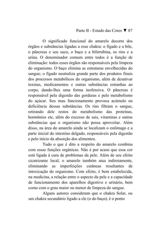 Parte II - Estudo das Cores ▼ 87

         O significado funcional do amarelo decorre dos
órgãos e substâncias ligadas a esse chakra: o fígado e a bile,
o pâncreas e seu suco, o baço e a bilirrubina, os rins e a
urina. O denominador comum entre todos é a função de
eliminação: todos esses órgãos são responsáveis pela limpeza
do organismo. O baço elimina as estruturas envelhecidas do
sangue; o fígado neutraliza grande parte dos produtos finais
dos processos metabólicos do organismo, além de desativar
toxinas, medicamentos e outras substâncias estranhas ao
corpo, dando-lhes uma forma inofensiva. O pâncreas é
responsável pela digestão das gorduras e pelo metabolismo
do açúcar. Seu mau funcionamento provoca acúmulo ou
deficiência dessas substâncias. Os rins filtram o sangue,
retirando dele restos do metabolismo das proteínas,
hormônios etc, além do excesso de sais, vitaminas e outras
substâncias que o organismo não possa aproveitar. Além
disso, na área do amarelo ainda se localizam o estômago e a
parte inicial do intestino delgado, responsáveis pela digestão
e pelo início da absorção dos alimentos.
         Tudo o que é dito a respeito do amarelo combina
com essas funções orgânicas. Não é por acaso que essa cor
está ligada à cura de problemas da pele. Além de seu efeito
cicatrizante local, o amarelo também atua indiretamente,
eliminando as imperfeições cutâneas resultantes de
intoxicação do organismo. Com efeito, é bem estabelecida,
na medicina, a relação entre o aspecto da pele e a capacidade
de funcionamento dos aparelhos digestivo e urinário, bem
como com o grau maior ou menor de limpeza do sangue.
         Alguns autores consideram que o chakra Solar, ou
um chakra secundário ligado a ele (o do baço), é o ponto
 
