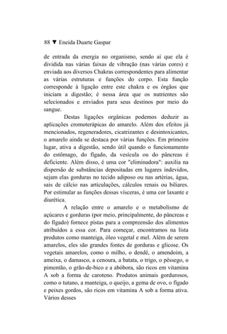 88 ▼ Eneida Duarte Gaspar

de entrada da energia no organismo, sendo aí que ela é
dividida nas várias faixas de vibração (nas várias cores) e
enviada aos diversos Chakras correspondentes para alimentar
as várias estruturas e funções do corpo. Esta função
corresponde à ligação entre este chakra e os órgãos que
iniciam a digestão; é nessa área que os nutrientes são
selecionados e enviados para seus destinos por meio do
sangue.
         Destas ligações orgânicas podemos deduzir as
aplicações cromoterápicas do amarelo. Além dos efeitos já
mencionados, regeneradores, cicatrizantes e desintoxicantes,
o amarelo ainda se destaca por várias funções. Em primeiro
lugar, ativa a digestão, sendo útil quando o funcionamento
do estômago, do fígado, da vesícula ou do pâncreas é
deficiente. Além disso, é uma cor "eliminadora": auxilia na
dispersão de substâncias depositadas em lugares indevidos,
sejam elas gorduras no tecido adiposo ou nas artérias, água,
sais de cálcio nas articulações, cálculos renais ou biliares.
Por estimular as funções dessas vísceras, é uma cor laxante e
diurética.
         A relação entre o amarelo e o metabolismo de
açúcares e gorduras (por meio, principalmente, do pâncreas e
do fígado) fornece pistas para a compreensão dos alimentos
atribuídos a essa cor. Para começar, encontramos na lista
produtos como manteiga, óleo vegetal e mel. Além de serem
amarelos, eles são grandes fontes de gorduras e glicose. Os
vegetais amarelos, como o milho, o dendê, o amendoim, a
ameixa, o damasco, a cenoura, a batata, o trigo, o pêssego, o
pimentão, o grão-de-bico e a abóbora, são ricos em vitamina
A sob a forma de caroteno. Produtos animais gordurosos,
como o tutano, a manteiga, o queijo, a gema de ovo, o fígado
e peixes gordos, são ricos em vitamina A sob a forma ativa.
Vários desses
 