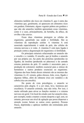 Parte II - Estudo das Cores ▼ 89

alimentos também são ricos em vitamina E, que é outra das
vitaminas que, geralmente, só aparecem em alimentos ricos
em gordura. Entretanto, alguns vegetais pobres em gordura e
que não são amarelos também apresentam essas vitaminas,
como é o caso, principalmente, da bertalha, da alface, da
ervilha e das couves.
         Essas duas vitaminas protegem as células do
organismo, garantindo sua saúde e fertilidade. São as
vitaminas da reprodução celular. A vitamina A está
associada especialmente à saúde da pele, das células do
sistema nervoso e à visão. A vitamina E está mais ligada à
proteção contra a degeneração do organismo e à fertilidade.
         Os principais minerais relacionados ao amarelo são
o enxofre e o vanádio. O enxofre, que já lembra o amarelo
por sua própria cor, faz parte das proteínas (produzidas no
fígado), da insulina (produzida no pâncreas) e da camada
externa protetora da pele. O vanádio é necessário para a
produção do colesterol, também essencial para a síntese de
hormônios e outros produtos essenciais ao organismo.
Algumas das boas fontes desses minerais são as mesmas das
vitaminas A e E: cereais, grãos oleosos, leite, ovos, fígado e
algumas folhas, além do rabanete (rico em vanádio) e da
cebola (rica em enxofre).
         Do ponto de vista psicológico, o amarelo se
caracteriza pela alegria. E a cor clara, leve, luminosa por
excelência. O amarelo estimula, mas não irrita. Por isso, é
muito utilizado para ativar as funções mentais e o sistema
nervoso em geral. Um local de estudo com luz amarelo-clara,
por exemplo, tende a manter a mente desperta e ágil, sem, no
entanto, provocar um nível de agitação que possa dispersar a
atenção (como fariam as outras cores quentes). Pessoas
fracas, deprimidas e apáticas também são estimuladas pelo
amarelo.
 