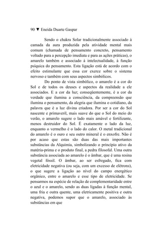 90 ▼ Eneida Duarte Gaspar

         Sendo o chakra Solar tradicionalmente associado à
camada da aura produzida pela atividade mental mais
comum (chamada de pensamento concreto, pensamento
voltado para a percepção imediata e para as ações práticas), o
amarelo também e associado à intelectualidade, à função
psíquica do pensamento. Esta ligação está de acordo com o
efeito estimulante que essa cor exerce sobre o sistema
nervoso e também com seus aspectos simbólicos.
         Do ponto de vista simbólico, o amarelo é a cor do
Sol e de todos os deuses e aspectos da realidade a ele
associados. E a cor da luz; conseqüentemente, é a cor da
verdade que ilumina a consciência, da compreensão que
ilumina o pensamento, da alegria que ilumina o cotidiano, da
palavra que é a luz divina criadora. Por ser a cor do Sol
nascente e primaveril, mais suave do que o Sol do meio do
verão, o amarelo sugere o lado mais amável e fertilizante,
menos destruidor do Sol. É exatamente o lado da luz,
enquanto o vermelho é o lado do calor. O metal tradicional
do amarelo é o ouro e seu outro mineral é o enxofre. Não é
por acaso que estas são duas das mais importantes
substâncias da Alquimia, simbolizando o princípio ativo da
matéria-prima e o produto final, a pedra filosofal. Uma outra
substância associada ao amarelo é o âmbar, que é uma resina
vegetal fóssil. O âmbar, ao ser esfregado, fica com
eletricidade negativa (ou seja, com um excesso de elétrons),
o que sugere a ligação ao nível do campo energético
orgânico, entre o amarelo e esse tipo de eletricidade. Se
pensarmos na espécie de relação de complementaridade entre
o azul e o amarelo, sendo as duas ligadas à função mental,
uma fria e outra quente, uma eletricamente positiva e outra
negativa, podemos supor que o amarelo, associado às
substâncias em que
 
