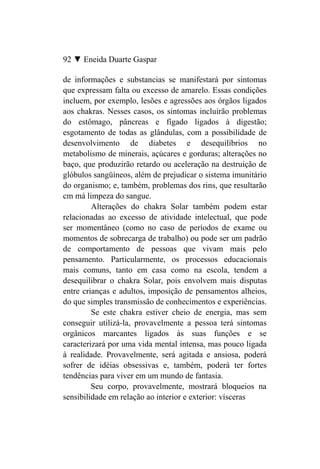 92 ▼ Eneida Duarte Gaspar

de informações e substancias se manifestará por sintomas
que expressam falta ou excesso de amarelo. Essas condições
incluem, por exemplo, lesões e agressões aos órgãos ligados
aos chakras. Nesses casos, os sintomas incluirão problemas
do estômago, pâncreas e fígado ligados à digestão;
esgotamento de todas as glândulas, com a possibilidade de
desenvolvimento de diabetes e desequilíbrios no
metabolismo de minerais, açúcares e gorduras; alterações no
baço, que produzirão retardo ou aceleração na destruição de
glóbulos sangüíneos, além de prejudicar o sistema imunitário
do organismo; e, também, problemas dos rins, que resultarão
cm má limpeza do sangue.
         Alterações do chakra Solar também podem estar
relacionadas ao excesso de atividade intelectual, que pode
ser momentâneo (como no caso de períodos de exame ou
momentos de sobrecarga de trabalho) ou pode ser um padrão
de comportamento de pessoas que vivam mais pelo
pensamento. Particularmente, os processos educacionais
mais comuns, tanto em casa como na escola, tendem a
desequilibrar o chakra Solar, pois envolvem mais disputas
entre crianças e adultos, imposição de pensamentos alheios,
do que simples transmissão de conhecimentos e experiências.
         Se este chakra estiver cheio de energia, mas sem
conseguir utilizá-la, provavelmente a pessoa terá sintomas
orgânicos marcantes ligados às suas funções e se
caracterizará por uma vida mental intensa, mas pouco ligada
à realidade. Provavelmente, será agitada e ansiosa, poderá
sofrer de idéias obsessivas e, também, poderá ter fortes
tendências para viver em um mundo de fantasia.
         Seu corpo, provavelmente, mostrará bloqueios na
sensibilidade em relação ao interior e exterior: vísceras
 