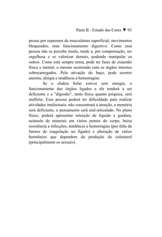 Parte II - Estudo das Cores ▼ 93

presas por espasmos da musculatura superficial, movimentos
bloqueados, mau funcionamento digestivo. Como essa
pessoa não se percebe muito, tende a, por compensação, ser
orgulhosa e se valorizar demais, podendo manipular os
outros. Como está sempre tensa, pode ter fases de exaustão
física e mental, o mesmo ocorrendo com os órgãos internos
sobrecarregados. Pela ativação do baço, pode ocorrer
anemia, alergia e tendência a hemorragias.
         Se o chakra Solar estiver sem energia, o
funcionamento dos órgãos ligados a ele tenderá a ser
deficiente e a "digestão", tanto física quanto psíquica, será
malfeita. Essa pessoa poderá ter dificuldade para realizar
atividades intelectuais: não concentrará a atenção, a memória
será deficiente, o pensamento será mal-articulado. No plano
físico, poderá apresentar retenção de líquido e gordura,
acúmulo de minerais em vários pontos do corpo, baixa
resistência a infecções, tendência a hemorragias (por falta de
fatores de coagulação no fígado) e alteração de vários
hormônios que dependem da produção do colesterol
(principalmente os sexuais).
 