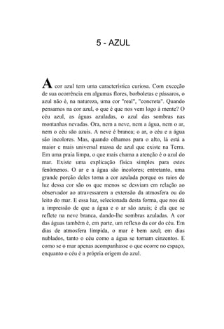 5 - AZUL




A     cor azul tem uma característica curiosa. Com exceção
de sua ocorrência em algumas flores, borboletas e pássaros, o
azul não é, na natureza, uma cor "real", "concreta". Quando
pensamos na cor azul, o que é que nos vem logo à mente? O
céu azul, as águas azuladas, o azul das sombras nas
montanhas nevadas. Ora, nem a neve, nem a água, nem o ar,
nem o céu são azuis. A neve é branca; o ar, o céu e a água
são incolores. Mas, quando olhamos para o alto, lá está a
maior e mais universal massa de azul que existe na Terra.
Em uma praia limpa, o que mais chama a atenção é o azul do
mar. Existe uma explicação física simples para estes
fenômenos. O ar e a água são incolores; entretanto, uma
grande porção deles toma a cor azulada porque os raios de
luz dessa cor são os que menos se desviam em relação ao
observador ao atravessarem a extensão da atmosfera ou do
leito do mar. E essa luz, selecionada desta forma, que nos dá
a impressão de que a água e o ar são azuis; é ela que se
reflete na neve branca, dando-lhe sombras azuladas. A cor
das águas também é, em parte, um reflexo da cor do céu. Em
dias de atmosfera límpida, o mar é bem azul; em dias
nublados, tanto o céu como a água se tornam cinzentos. E
como se o mar apenas acompanhasse o que ocorre no espaço,
enquanto o céu é a própria origem do azul.
 