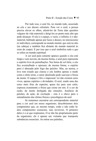Parte II - Estudo das Cores ▼ 95

         Por tudo isso, o azul foi, no mundo todo, associado
ao céu e aos deuses celestiais. Para ver o azul, a pessoa
precisa elevar os olhos, afastá-los da Terra (das questões
vulgares da vida material) e dirigi-los ao ponto mais alto que
pode alcançar. O céu é o espaço, o vazio, o infinito; é o não-
material, habitado apenas por luzes e deuses; no microcosmo
(o indivíduo), corresponde ao mundo mental, que está no alto
(na cabeça) e também fica distante do mundo material (o
resto do corpo). É por isso que o azul simboliza tudo o que
se refere ao mundo espiritual.
         A cor azul pura somente aparece quando o céu está
limpo e sem nuvens; da mesma forma, o azul puro representa
o espírito livre de perturbações. Nas horas de sol forte, o céu
fica avermelhado e opressor; da mesma forma, o espírito
puro é abrasado pelo fogo das paixões. Mas, na aurora, o
leve tom rosado que clareia o céu lembra apenas o modo
como o afeto terno, o amor idealizado pode suavizar a frieza
da mente. O espaço é frio e impessoal. Lá não existem seres
vivos, apenas espíritos e divindades. O azul, sendo uma das
cores mais frias do espectro, quase luz pura sem calor,
expressa exatamente a frieza que existe em nós. E a cor da
razão, da mente desligada das emoções. Ausência de
paixões, de ação, de excitação - esta é a chave para o
entendimento dos efeitos físicos e psicológicos do azul.
         Se tentarmos encontrar um correspondente material
para a cor azul em nosso organismo, descobriremos dois
componentes que, ao mesmo tempo, estão e não estão lá:
dois componentes essenciais, mas invisíveis. O primeiro
deles é o ar que respiramos. O ar não faz propriamente parte
do organismo; ele é apenas um visitante que transporta
substâncias essenciais. Ao entrar nos pulmões,
 