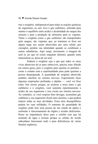 96 ▼ Eneida Duarte Gaspar

traz o oxigênio, indispensável para todas as reações químicas
do organismo; ao sair, leva o gás carbônico, utilizado para
manter o equilíbrio entre acidez e alcalinidade do sangue dos
animais e para a produção de alimentos para os vegetais.
Tanto o oxigênio como o gás carbônico são transportados
pelo sangue; são viajantes que, ao tentarem se fixar em
algum lugar (ao serem absorvidos por uma célula, por
exemplo), perdem sua identidade quando se combinam a
outras substâncias. Aqui surge, novamente, a imagem do
azul (o ar) que só existe enquanto abstrato; quando tenta
materializar-se, deixa de ser azul.
         Embora o oxigênio seja o gás que todos os seres
vivos absorvem do ar para sobreviver, precisa estar diluído
em outros gases, pois o oxigênio puro queima os pulmões -
como o contato com a espiritualidade pura pode queimar a
pessoa despreparada. A quantidade de oxigênio absorvido
também interfere no sistema nervoso. Experimente fazer
algumas respirações profundas e rápidas — você vai ficar
tonto. Isto ocorre porque, ao acelerar a troca entre o gás
carbônico e o oxigênio, você aumenta repentinamente a
acidez de seu organismo e isso excita seu sistema nervoso.
Ao contrário, se você respirar bem devagar, acumulará gás
carbônico e seu organismo ficará mais alcalino, o que poderá
reduzir todas as suas atividades. Esses dois desequilíbrios
podem ter suas utilidades. O aumento da quantidade de
oxigênio pode tirar uma pessoa de um estado de apatia e
estimular o funcionamento de órgãos e tecidos deficientes.
Pense na importância disso para a celulite (em que há
acúmulo de água e toxinas porque as células do tecido
subcutâneo funcionam mal) e para deficiências de várias
funções orgânicas.
 