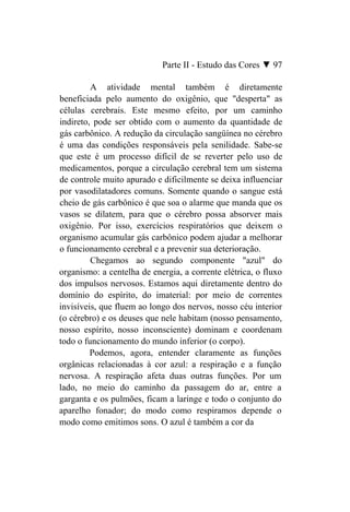 Parte II - Estudo das Cores ▼ 97

         A atividade mental também é diretamente
beneficiada pelo aumento do oxigênio, que "desperta" as
células cerebrais. Este mesmo efeito, por um caminho
indireto, pode ser obtido com o aumento da quantidade de
gás carbônico. A redução da circulação sangüínea no cérebro
é uma das condições responsáveis pela senilidade. Sabe-se
que este é um processo difícil de se reverter pelo uso de
medicamentos, porque a circulação cerebral tem um sistema
de controle muito apurado e dificilmente se deixa influenciar
por vasodilatadores comuns. Somente quando o sangue está
cheio de gás carbônico é que soa o alarme que manda que os
vasos se dilatem, para que o cérebro possa absorver mais
oxigênio. Por isso, exercícios respiratórios que deixem o
organismo acumular gás carbônico podem ajudar a melhorar
o funcionamento cerebral e a prevenir sua deterioração.
         Chegamos ao segundo componente "azul" do
organismo: a centelha de energia, a corrente elétrica, o fluxo
dos impulsos nervosos. Estamos aqui diretamente dentro do
domínio do espírito, do imaterial: por meio de correntes
invisíveis, que fluem ao longo dos nervos, nosso céu interior
(o cérebro) e os deuses que nele habitam (nosso pensamento,
nosso espírito, nosso inconsciente) dominam e coordenam
todo o funcionamento do mundo inferior (o corpo).
         Podemos, agora, entender claramente as funções
orgânicas relacionadas à cor azul: a respiração e a função
nervosa. A respiração afeta duas outras funções. Por um
lado, no meio do caminho da passagem do ar, entre a
garganta e os pulmões, ficam a laringe e todo o conjunto do
aparelho fonador; do modo como respiramos depende o
modo como emitimos sons. O azul é também a cor da
 
