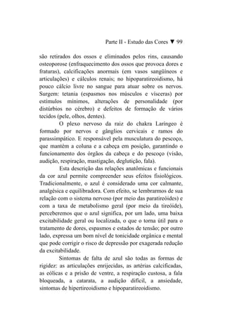 Parte II - Estudo das Cores ▼ 99

são retirados dos ossos e eliminados pelos rins, causando
osteoporose (enfraquecimento dos ossos que provoca dores e
fraturas), calcificações anormais (em vasos sangüíneos e
articulações) e cálculos renais; no hipoparatireoidismo, há
pouco cálcio livre no sangue para atuar sobre os nervos.
Surgem: tetania (espasmos nos músculos e vísceras) por
estímulos mínimos, alterações de personalidade (por
distúrbios no cérebro) e defeitos de formação de vários
tecidos (pele, olhos, dentes).
         O plexo nervoso da raiz do chakra Laríngeo é
formado por nervos e gânglios cervicais e ramos do
parassimpático. E responsável pela musculatura do pescoço,
que mantém a coluna e a cabeça em posição, garantindo o
funcionamento dos órgãos da cabeça e do pescoço (visão,
audição, respiração, mastigação, deglutição, fala).
         Esta descrição das relações anatômicas e funcionais
da cor azul permite compreender seus efeitos fisiológicos.
Tradicionalmente, o azul é considerado uma cor calmante,
analgésica e equilibradora. Com efeito, se lembrarmos de sua
relação com o sistema nervoso (por meio das paratireóides) e
com a taxa de metabolismo geral (por meio da tireóide),
perceberemos que o azul significa, por um lado, uma baixa
excitabilidade geral ou localizada, o que o torna útil para o
tratamento de dores, espasmos e estados de tensão; por outro
lado, expressa um bom nível de tonicidade orgânica e mental
que pode corrigir o risco de depressão por exagerada redução
da excitabilidade.
         Sintomas de falta de azul são todas as formas de
rigidez: as articulações enrijecidas, as artérias calcificadas,
as eólicas e a prisão de ventre, a respiração custosa, a fala
bloqueada, a catarata, a audição difícil, a ansiedade,
sintomas de hipertireoidismo e hipoparatireoidismo.
 
