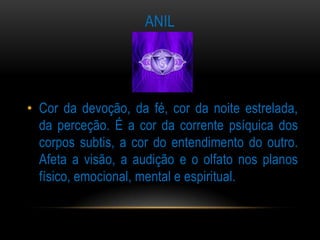 ANIL




• Cor da devoção, da fé, cor da noite estrelada,
  da perceção. É a cor da corrente psíquica dos
  corpos subtis, a cor do entendimento do outro.
  Afeta a visão, a audição e o olfato nos planos
  físico, emocional, mental e espiritual.
 