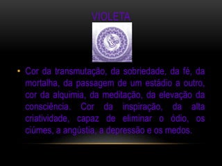 VIOLETA



• Cor da transmutação, da sobriedade, da fé, da
  mortalha, da passagem de um estádio a outro,
  cor da alquimia, da meditação, da elevação da
  consciência. Cor da inspiração, da alta
  criatividade, capaz de eliminar o ódio, os
  ciúmes, a angústia, a depressão e os medos.
 