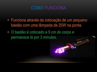 COMO FUNCIONA

• Funciona através da colocação de um pequeno
  bastão com uma lâmpada de 25W na ponta.
• O bastão é colocado a 5 cm do corpo e
  permanece lá por 3 minutos.
 