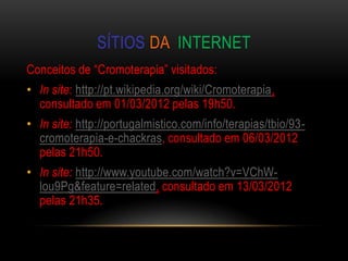 SÍTIOS DA INTERNET
Conceitos de “Cromoterapia” visitados:
• In site: http://pt.wikipedia.org/wiki/Cromoterapia,
  consultado em 01/03/2012 pelas 19h50.
• In site: http://portugalmistico.com/info/terapias/tbio/93-
  cromoterapia-e-chackras, consultado em 06/03/2012
  pelas 21h50.
• In site: http://www.youtube.com/watch?v=VChW-
  lou9Pg&feature=related, consultado em 13/03/2012
  pelas 21h35.
 
