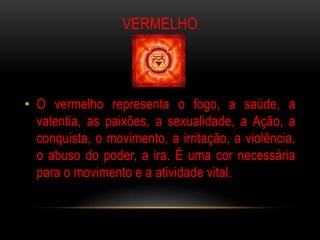VERMELHO



• O vermelho representa o fogo, a saúde, a
  valentia, as paixões, a sexualidade, a Ação, a
  conquista, o movimento, a irritação, a violência,
  o abuso do poder, a ira. É uma cor necessária
  para o movimento e a atividade vital.
 