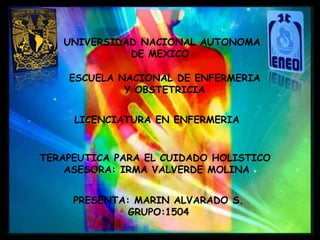 UNIVERSIDAD NACIONAL AUTONOMA
DE MEXICO
ESCUELA NACIONAL DE ENFERMERIA
Y OBSTETRICIA
TERAPEUTICA PARA EL CUIDADO HOLISTICO
ASESORA: IRMA VALVERDE MOLINA
PRESENTA: MARIN ALVARADO S.
GRUPO:1504
LICENCIATURA EN ENFERMERIA
 