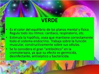VERDE
• Es el color del equilibrio de los planos mental y físico.
Regula todo los ritmos: cardiaco, respiratorio, etc.
• Estimula la hipófisis, osea que mantiene correctamente
todo el sistema endocrino. Trabaja sobre la función
muscular, constructivamente sobre sus células.
• Se lo considera el gran "antibiótico" en la
cromoterapia, ya que su efecto es germicida,
desinfectante, antiséptico y bactericida.
 