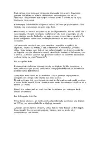 Cada parte do nosso corpo esta estritamente relacionada com as cores do espectro,
portanto, dependendo da moléstia, necessitamos tratar essa parte com sua cor
vibracional correspondente. Por exemplo: diabetes usamos o amarelo por sua ação
reativadora e renovadora.
Cromoterapia é um tratamento terapeutico baseado em cores que podem ajudar a curar
moléstias que se apresentam em nosso corpo físico.
O ser humano e a natureza necessitam da luz do sol para viverem. Sem luz não há vida e
dessa maneira, o homem e a natureza recebem a luz solar e esta se decompõe em sete
raios principais que são distribuidos por todos os nossos corpos, físico e energético. Se
houver desequilíbrio dessas cores, as doenças refletem-se no nosso corpo físico e
adoecemos.
A Cromoterapia, através de suas cores energéticas, reestabiliza o equilíbrio do
organismo, obtendo-se, portanto, a cura. No tratamento Cromoterápico, podemos
utilizar várias técnicas como fonte de cura ou harmonização: luz do espectro solar, luz
de lâmpadas coloridas, alimentação natural, mentalização das cores e ainda contato com
a natureza. As técnicas descritas aqui, podem ser utilizadas no tratamento das moléstias
conforme tabela (na opção "tratamento").
Luz do Espectro Solar
Para essa técnica utilizamos um copo, garrafa, ou recipiente de vidro transparente, e
neste, colocamos água potável, envolvendo-o com papel colorido (na cor recomendada
conforme tabela de tratamento).
A exposição ao sol deverá ser de, no mínimo, 4 horas, para que a água possa ser
carregada com a energia solar refletida pelo papel colorido.
Deverá ser tomado dois copos de água carregada ao dia, sendo um pela manhã em jejum
e o outro à noite antes de dormir. A duração desta técnica de tratamento extende-se até a
melhora do sintoma.
Essa técnica também pode ser usada com óleo de amêndoas para massagens locais
(apenas uso externo).
Luz de Lâmpadas Coloridas
Nessa técnica utilizamos um bastão com bocal para lâmpada, escolhemos uma lâmpada
de 25Watts com a cor estabelecida na tabela de tratamento.
Aplicamos em movimentos circulares, sentido horário, numa distância de 5cm da pele.
Essa exposição deve ser por um perído de 5 minutos, uma vez ao dia, até o
desaparecimento dos sintomas.
 