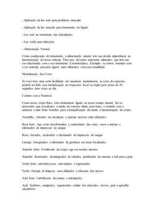 - Aplicação da luz azul para problema muscular
- Aplicação de luz amarela para tratamento do fígado
- Luz azul no tratamento das articulações
- Luz verde para infecções
- Alimentação Natural
Como coadjuvante do tratamento, a alimentação natural tem sua devida importância na
harmonização do nosso sistema. Para isso, devemos selecionar alimentos que têm sua
cor relacionada com o seu tratamento Cromoterápico. Exemplo: se estiver tratando com
a cor amarela, procurar ingerir mais alimentos com essa tonalidade.
Mentalização das Cores
Se você tiver uma certa facilidade em visualizar mentalmente as cores do espectro,
poderá ser feita essa mentalização no respectivo local ou órgão pelo prazo de 30
segundos duas vezes ao dia.
Contato com a Natureza
Como nosso corpo físico está estritamente ligado ao nosso campo mental, faz-se
necessário que esvaziemos a mente do estresse diário para tanto, o contado com a
natureza é uma fonte benéfica para a tranquilização da mente e harmonização do corpo.
Vermelho: Ativador da circulação e sistema nervoso (não utilizado)
Rosa forte: Age como desobstruidor e cauterizador das veias, vasos e artérias e
eliminador de impurezas no sangue
Rosa: Ativador, acelerador e eleminador de impurezas do sangue
Laranja: Energizador e eliminador de gorduras em áreas localizadas
Amarelo forte: Fortificante do corpo, age em tecidos internos
Amarelo: Reativador, desintegrador de cálculos, purificador do sistema e útil para a pele
Verde forte: anti-infeccioso, anti-séptico e regenerador
Verde: Energia de limpeza, vaso-dilatador e relaxante dos nervos
Azul forte: Lubrificante das juntas e articulações
Azul: Sedativo, analgésico, regenerador celular dos músculos, nervos, pele e aparelho
circulatório
 