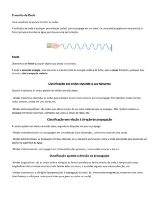 Conceito de Onda
Uma sequência de pulsos formam as ondas.
A definição de onda é qualquer perturbação (pulso) que se propaga em um meio. Ex: uma pedra jogada em uma piscina (a
fonte) provocará ondas na água, pois houve uma perturbação.
Fonte
Chamamos de Fonte qualquer objeto que possa criar ondas.
A onda é somente energia, pois ela só faz a transferência de energia cinética da fonte, para o meio. Portanto, qualquer tipo
de onda, não transporta matéria.
Classificação das ondas segundo a sua Natureza
Quanto à natureza, as ondas podem ser dividas em dois tipos:
- Ondas mecânicas: são todas as ondas que precisam de um meio material para se propagar. Por exemplo: ondas no mar,
ondas sonoras, ondas em uma corda, etc.
- Ondas eletromagnéticas: são ondas que não precisam de um meio material para se propagar. Elas também podem se
propagar em meios materiais. Exemplos: luz, raios-X, sinais de rádio, etc.
Classificação em relação à direção de propagação
As ondas podem ser dividas em três tipos, segundo as direções em que se propaga:
- Ondas unidimensionais: só se propagam em uma direção (uma dimensão), como uma onda em uma corda.
- Ondas bidimensionais: se propagam em duas direções (x e y do plano cartesiano), como a onda provocada pela queda de um
objeto na superfície da água.
- Ondas tridimensionais: se propagam em todas as direções possíveis, como ondas sonoras, a luz, etc.
Classificação quanto à direção de propagação
- Ondas longitudinais: são as ondas onde a vibração da fonte é paralela ao deslocamento da onda. Exemplos de ondas
longitudinais são as ondas sonoras (o alto falante vibra no eixo x, e as ondas seguem essa mesma direção), etc.
- Ondas transversais: a vibração é perpendicular à propagação da onda. Ex.: ondas eletromagnéticas, ondas em uma corda
(você balança a mão para cima e para baixo para gerar as ondas na corda).
 
