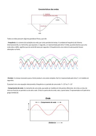 Características das ondas
Todas as ondas possuem algumas grandezas físicas, que são:
- Frequência: é o número de oscilações da onda, por certo período de tempo. A unidade de frequência do Sistema
Internacional (SI), é o hertz (Hz), que equivale a 1 segundo, e é representada pela letra f. Então, quando dizemos que uma
onda vibra a 60Hz, significa que ela oscila 60 vezes por segundo. A frequência de uma onda só muda quando houver
alterações na fonte.
-Período: é o tempo necessário para a fonte produzir uma onda completa. No SI, é representado pela letra T, e é medido em
segundos.
É possível criar uma equação relacionando a frequência e o período de uma onda: f = 1/T ou T = 1/f
- Comprimento de onda: é o tamanho de uma onda, que pode ser medida em três pontos diferentes: de crista a crista, do
início ao final de um período ou de vale a vale. Crista é a parte alta da onda, vale, a parte baixa. É representada no SI pela letra
grega lambda (λ)
 