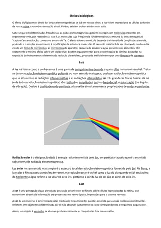 Efeitos biológicos
O efeito biológico mais óbvio das ondas eletromagnéticas se dá em nossos olhos: a luz visível impressiona as células do fundo
de nossa retina, causando a sensação visual. Porém, existem outros efeitos mais sutis.
Sabe-se que em determinadas frequências, as ondas eletromagnéticas podem interagir com moléculas presentes em
organismos vivos, por ressonância. Isto é, as moléculas cuja freqüência fundamental seja a mesma da onda em questão
"captam" esta oscilação, como uma antena de TV. O efeito sobre a molécula depende da intensidade (amplitude) da onda,
podendo ir o simples aquecimento à modificação da estrutura molecular. O exemplo mais fácil de ser observado no dia-a-dia
é o de um forno de microondas: as microondas do aparelho, capazes de aquecer a água presente nos alimentos, têm
exatamente o mesmo efeito sobre um tecido vivo. Existem equipamentos para a esterilização de lâminas baseados na
exposição do instrumento a determinada radiação ultravioleta, produzida artificialmente por uma lâmpada de luz negra.
Luz
A luz na forma como a conhecemos é uma gama de comprimentos de onda a que o olho humano é sensível. Trata-
se de uma radiação electromagnética pulsante ou num sentido mais geral, qualquer radiação electromagnética
que se situa entre as radiações infravermelhas e as radiações ultravioletas. As três grandezas físicas básicas da luz
(e de toda a radiação electromagnética) são: brilho (ou amplitude), cor (ou frequência), e polarização (ou ângulo
de vibração). Devido à dualidade onda-partícula, a luz exibe simultaneamente propriedades de ondas e partículas.
Radiação solar é a designação dada à energia radiante emitida pelo Sol, em particular aquela que é transmitida
sob a forma de radiação electromagnética.
Luz solar no seu sentido mais amplo é o espectro total da radiação eletromagnética fornecida pelo Sol. Na Terra, a
luz solar é filtrada pela atmosfera terrestre, e a radiação solar é visível como a luz do dia quando o Sol está acima
do horizonte a água reflete a luz solar no arco íris, portanto a cor da luz do sol são as cores do arco íris.
Cor
A cor é uma percepção visual provocada pela ação de um feixe de fótons sobre células especializadas da retina, que
transmitem através de informação pré-processada no nervo óptico, impressões para o sistema nervoso.
A cor de um material é determinada pelas médias de frequência dos pacotes de onda que as suas moléculas constituintes
refletem. Um objeto terá determinada cor se não absorver justamente os raios correspondentes à freqüência daquela cor.
Assim, um objeto é vermelho se absorve preferencialmente as frequências fora do vermelho.
 