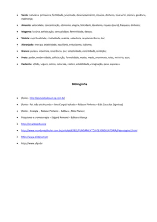  Verde: natureza, primavera, fertilidade, juventude, desenvolvimento, riqueza, dinheiro, boa sorte, ciúmes, ganância,
esperança;
 Amarelo: velocidade, concentração, otimismo, alegria, felicidade, idealismo, riqueza (ouro), fraqueza, dinheiro;
 Magenta: luxúria, sofisticação, sensualidade, feminilidade, desejo;
 Violeta: espiritualidade, criatividade, realeza, sabedoria, resplandecência, dor;
 Alaranjado: energia, criatividade, equilíbrio, entusiasmo, ludismo;
 Branco: pureza, inocência, reverência, paz, simplicidade, esterilidade, rendição;
 Preto: poder, modernidade, sofisticação, formalidade, morte, medo, anonimato, raiva, mistério, azar;
 Castanho: sólido, seguro, calmo, natureza, rústico, estabilidade, estagnação, peso, aspereza.
Bibliografia
 (fonte - http://somostodosum.ig.com.br)
 (fonte - Pai João de Aruanda – livro Corpo Fechado – Róbson Pinheiro – Edit Casa dos Espíritos)
 (fonte – Energia – Róbson Pinheiro – Editora - Altos Planos)
 Psiquismo e cromoterapia – Edgard Armond – Editora Aliança
 http://pt.wikipedia.org
 http://www.mundovestibular.com.br/articles/628/1/FUNDAMENTOS-DE-ONDULATORIA/Paacutegina1.html
 http://www.priberam.pt
 http://www.ufpa.br
 