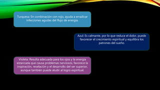 Turquesa: En combinación con rojo, ayuda a erradicar
infecciones agudas del flujo de energía.
Azul: Es calmante, por lo que reduce el dolor, puede
favorecer el crecimiento espiritual y equilibra los
patrones del sueño.
Violeta: Resulta adecuada para los ojos y la energía
estancada que causa problemas nerviosos, favorece la
inspiración, revelación y el desarrollo del ser superior,
aunque también puede aludir al logro espiritual.
 