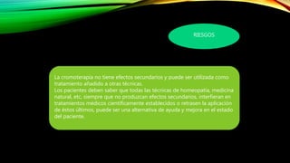 RIESGOS
La cromoterapia no tiene efectos secundarios y puede ser utilizada como
tratamiento añadido a otras técnicas.
Los pacientes deben saber que todas las técnicas de homeopatía, medicina
natural, etc, siempre que no produzcan efectos secundarios, interfieran en
tratamientos médicos científicamente establecidos o retrasen la aplicación
de éstos últimos, puede ser una alternativa de ayuda y mejora en el estado
del paciente.
 