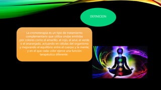 DEFINICION
La cromoterapia es un tipo de tratamiento
complementario que utiliza ondas emitidas
por colores como el amarillo, el rojo, el azul, el verde
o el anaranjado, actuando en células del organismo
y mejorando el equilibrio entre el cuerpo y la mente;
y en el que cada color ejerce una función
terapéutica diferente.
 