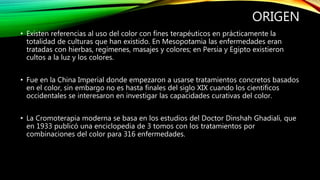 ORIGEN
• Existen referencias al uso del color con fines terapéuticos en prácticamente la
totalidad de culturas que han existido. En Mesopotamia las enfermedades eran
tratadas con hierbas, regímenes, masajes y colores; en Persia y Egipto existieron
cultos a la luz y los colores.
• Fue en la China Imperial donde empezaron a usarse tratamientos concretos basados
en el color, sin embargo no es hasta finales del siglo XIX cuando los científicos
occidentales se interesaron en investigar las capacidades curativas del color.
• La Cromoterapia moderna se basa en los estudios del Doctor Dinshah Ghadiali, que
en 1933 publicó una enciclopedia de 3 tomos con los tratamientos por
combinaciones del color para 316 enfermedades.
 