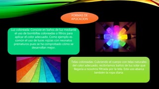 FORMAS DE
APLICACION
Luz coloreada: Consiste en baños de luz mediante
el uso de bombillas coloreadas o filtros para
aplicar el color adecuado. Como ejemplo es
común el uso de luces rojizas con neonatos
prematuros pues se ha comprobado cómo se
desarrollan mejor.
Telas coloreadas: Cubriendo el cuerpo con telas naturales
del color adecuado, recibiríamos baños de luz solar que
llegaría a nosotros filtrada por la tela. Este uso abarca
también la ropa diaria.
 