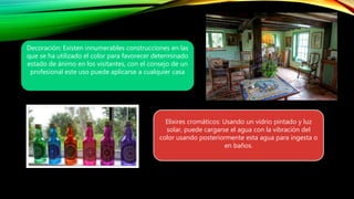 Decoración: Existen innumerables construcciones en las
que se ha utilizado el color para favorecer determinado
estado de ánimo en los visitantes, con el consejo de un
profesional este uso puede aplicarse a cualquier casa
Elixires cromáticos: Usando un vidrio pintado y luz
solar, puede cargarse el agua con la vibración del
color usando posteriormente esta agua para ingesta o
en baños.
 