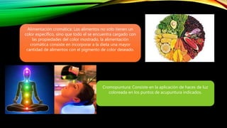 Alimentación cromática: Los alimentos no solo tienen un
color específico, sino que todo el se encuentra cargado con
las propiedades del color mostrado, la alimentación
cromática consiste en incorporar a la dieta una mayor
cantidad de alimentos con el pigmento de color deseado.
Cromopuntura: Consiste en la aplicación de haces de luz
coloreada en los puntos de acupuntura indicados.
 