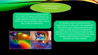 CARACTERISTICAS DE LA
CROMOTERAPIA
La Cromoterapia es una terapia natural
muy suave y sin efectos secundarios, que
puede aplicarse a cualquier persona. Los
efectos de la Cromoterapia suelen notarse
tras 15 días de tratamiento. Es necesario conocer ampliamente las
características de cada color y las necesidades
de la persona, para saber exactamente que
aplicar en cada caso. Por la facilidad de
aplicación de la Cromoterapia resulta sencillo y
muy efectivo combinar Cromoterapia con otras
terapias, potenciando el en proceso la
aplicación de ambas terapias.
 