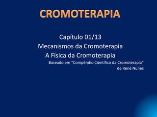 Capítulo 01/13
Mecanismos da Cromoterapia
 A Física da Cromoterapia
   Baseado em “Compêndio Científico da Cromoterapia”
                                       de René Nunes
 
