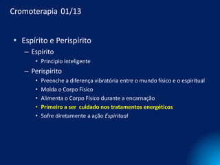 Cromoterapia 01/13


• Espírito e Perispírito
   – Espírito
      • Principio inteligente
   – Perispírito
      •   Preenche a diferença vibratória entre o mundo físico e o espiritual
      •   Molda o Corpo Físico
      •   Alimenta o Corpo Físico durante a encarnação
      •   Primeiro a ser cuidado nos tratamentos energéticos
      •   Sofre diretamente a ação Espiritual
 