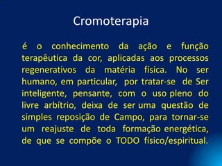Cromoterapia
é o conhecimento da ação e função
terapêutica da cor, aplicadas aos processos
regenerativos da matéria física. No ser
humano, em particular, por tratar-se de Ser
inteligente, pensante, com o uso pleno do
livre arbítrio, deixa de ser uma questão de
simples reposição de Campo, para tornar-se
um reajuste de toda formação energética,
de que se compõe o TODO físico/espiritual.
 