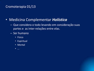 Cromoterapia 01/13


• Medicina Complementar Holística
  – Que considera o todo levando em consideração suas
    partes e as inter-relações entre elas.
  – Ser humano
     •   Físico
     •   Espiritual
     •   Mental
     •   ...
 