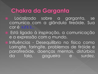  Localizado sobre a garganta, se
comunica com a glândula tireóide. Sua
cor é AZUL.
 Está ligado à inspiração, a comunicação
e a expressão com o mundo.
 Influências - Desequilíbrio no físico como
Laringite, faringite, problemas de tiróide e
paratireóide, doenças mentais, distúrbios
da fala, gagueira e surdez.
 