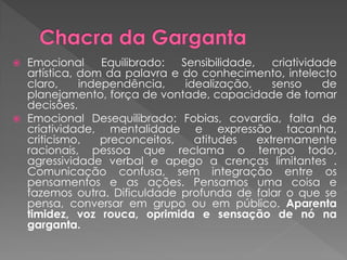  Emocional Equilibrado: Sensibilidade, criatividade
artística, dom da palavra e do conhecimento, intelecto
claro, independência, idealização, senso de
planejamento, força de vontade, capacidade de tomar
decisões.
 Emocional Desequilibrado: Fobias, covardia, falta de
criatividade, mentalidade e expressão tacanha,
criticismo, preconceitos, atitudes extremamente
racionais, pessoa que reclama o tempo todo,
agressividade verbal e apego a crenças limitantes .
Comunicação confusa, sem integração entre os
pensamentos e as ações. Pensamos uma coisa e
fazemos outra. Dificuldade profunda de falar o que se
pensa, conversar em grupo ou em público. Aparenta
timidez, voz rouca, oprimida e sensação de nó na
garganta.
 