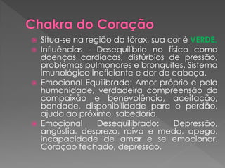 Situa-se na região do tórax, sua cor é VERDE.
 Influências - Desequilíbrio no físico como
doenças cardíacas, distúrbios de pressão,
problemas pulmonares e bronquites. Sistema
imunológico ineficiente e dor de cabeça.
 Emocional Equilibrado: Amor próprio e pela
humanidade, verdadeira compreensão da
compaixão e benevolência, aceitação,
bondade, disponibilidade para o perdão,
ajuda ao próximo, sabedoria.
 Emocional Desequilibrado: Depressão,
angústia, desprezo, raiva e medo, apego,
incapacidade de amar e se emocionar.
Coração fechado, depressão.
 