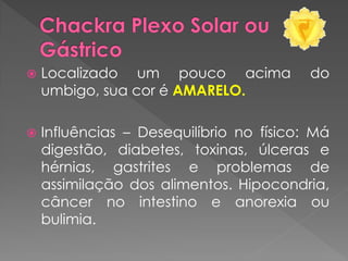  Localizado um pouco acima do
umbigo, sua cor é AMARELO.
 Influências – Desequilíbrio no físico: Má
digestão, diabetes, toxinas, úlceras e
hérnias, gastrites e problemas de
assimilação dos alimentos. Hipocondria,
câncer no intestino e anorexia ou
bulimia.
 