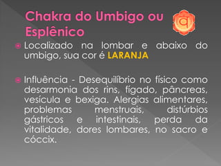  Localizado na lombar e abaixo do
umbigo, sua cor é LARANJA
 Influência - Desequilíbrio no físico como
desarmonia dos rins, fígado, pâncreas,
vesícula e bexiga. Alergias alimentares,
problemas menstruais, distúrbios
gástricos e intestinais, perda da
vitalidade, dores lombares, no sacro e
cóccix.
 