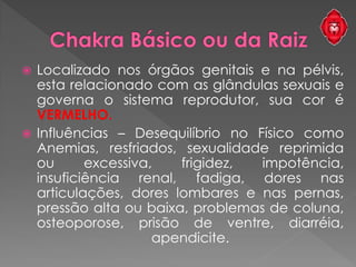  Localizado nos órgãos genitais e na pélvis,
esta relacionado com as glândulas sexuais e
governa o sistema reprodutor, sua cor é
VERMELHO.
 Influências – Desequilíbrio no Físico como
Anemias, resfriados, sexualidade reprimida
ou excessiva, frigidez, impotência,
insuficiência renal, fadiga, dores nas
articulações, dores lombares e nas pernas,
pressão alta ou baixa, problemas de coluna,
osteoporose, prisão de ventre, diarréia,
apendicite.
 