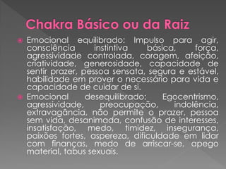  Emocional equilibrado: Impulso para agir,
consciência instintiva básica, força,
agressividade controlada, coragem, afeição,
criatividade, generosidade, capacidade de
sentir prazer, pessoa sensata, segura e estável,
habilidade em prover o necessário para vida e
capacidade de cuidar de si.
 Emocional desequilibrado: Egocentrismo,
agressividade, preocupação, indolência,
extravagância, não permite o prazer, pessoa
sem vida, desanimada, confusão de interesses,
insatisfação, medo, timidez, insegurança,
paixões fortes, aspereza, dificuldade em lidar
com finanças, medo de arriscar-se, apego
material, tabus sexuais.
 