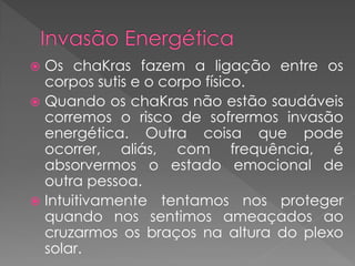  Os chaKras fazem a ligação entre os
corpos sutis e o corpo físico.
 Quando os chaKras não estão saudáveis
corremos o risco de sofrermos invasão
energética. Outra coisa que pode
ocorrer, aliás, com frequência, é
absorvermos o estado emocional de
outra pessoa.
 Intuitivamente tentamos nos proteger
quando nos sentimos ameaçados ao
cruzarmos os braços na altura do plexo
solar.
 