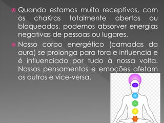  Quando estamos muito receptivos, com
os chaKras totalmente abertos ou
bloqueados, podemos absorver energias
negativas de pessoas ou lugares.
 Nosso corpo energético (camadas da
aura) se prolonga para fora e influencia e
é influenciado por tudo à nossa volta.
Nossos pensamentos e emoções afetam
os outros e vice-versa.
 